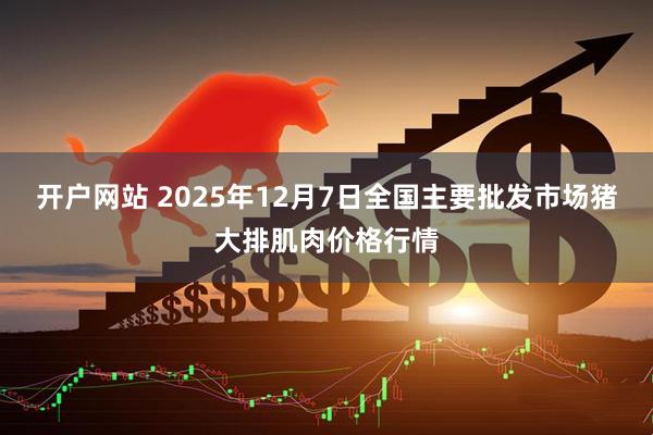 开户网站 2025年12月7日全国主要批发市场猪大排肌肉价格行情