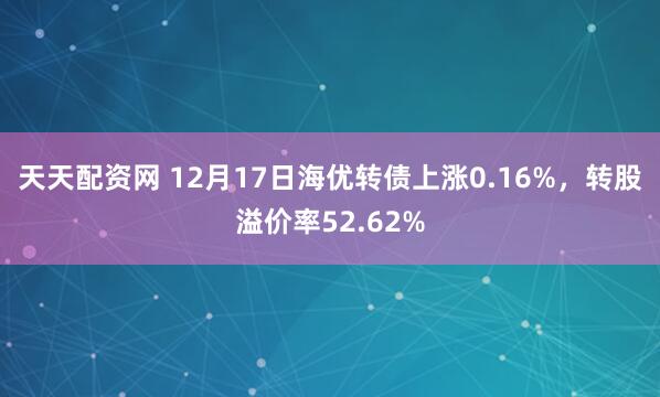 天天配资网 12月17日海优转债上涨0.16%，转股溢价率52.62%