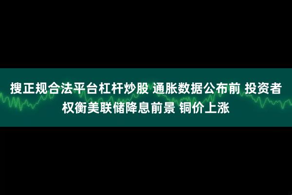 搜正规合法平台杠杆炒股 通胀数据公布前 投资者权衡美联储降息前景 铜价上涨