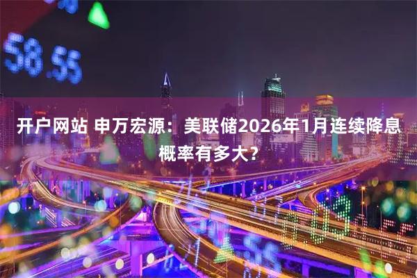 开户网站 申万宏源：美联储2026年1月连续降息概率有多大？