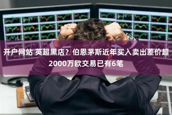 开户网站 英超黑店？伯恩茅斯近年买入卖出差价超2000万欧交易已有6笔