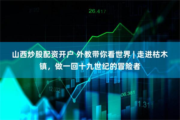 山西炒股配资开户 外教带你看世界 | 走进枯木镇，做一回十九世纪的冒险者