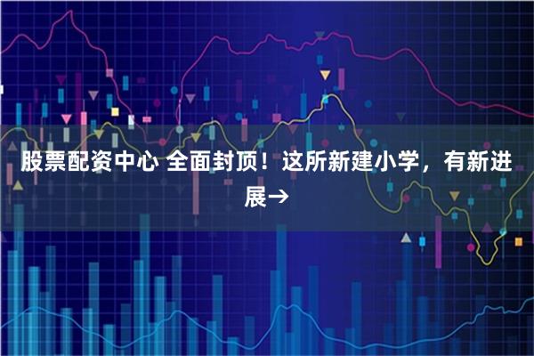 股票配资中心 全面封顶！这所新建小学，有新进展→