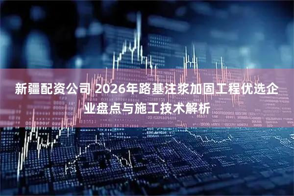 新疆配资公司 2026年路基注浆加固工程优选企业盘点与施工技术解析