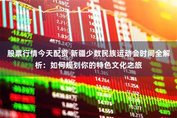 股票行情今天配资 新疆少数民族运动会时间全解析：如何规划你的特色文化之旅