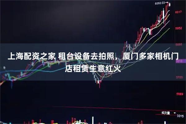 上海配资之家 租台设备去拍照，厦门多家相机门店租赁生意红火