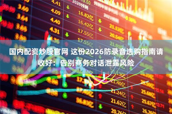 国内配资炒股官网 这份2026防录音选购指南请收好：告别商务对话泄露风险