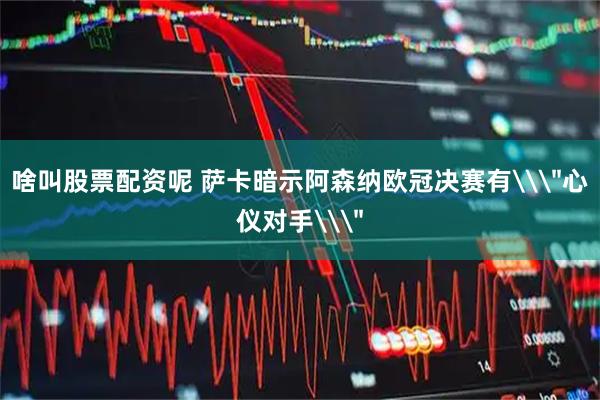 啥叫股票配资呢 萨卡暗示阿森纳欧冠决赛有\＂心仪对手\＂