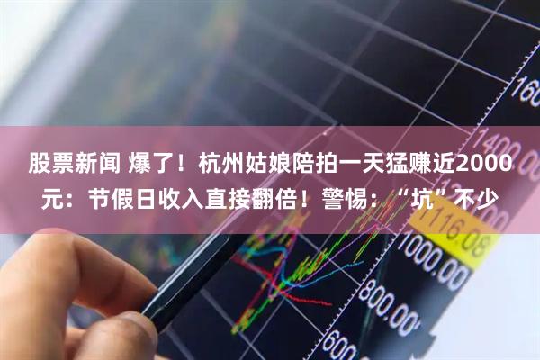 股票新闻 爆了！杭州姑娘陪拍一天猛赚近2000元：节假日收入直接翻倍！警惕：“坑”不少