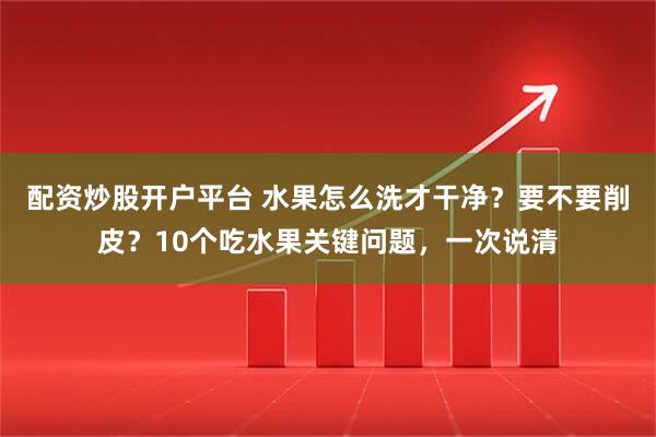 配资炒股开户平台 水果怎么洗才干净？要不要削皮？10个吃水果关键问题，一次说清