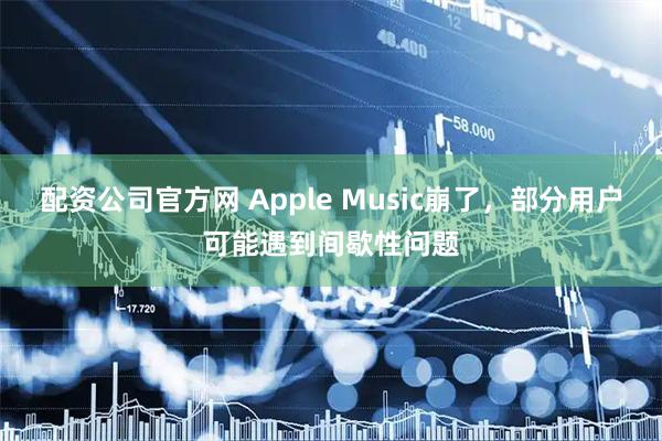 配资公司官方网 Apple Music崩了，部分用户可能遇到间歇性问题