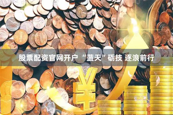股票配资官网开户 “蓝天”砺技 逐浪前行