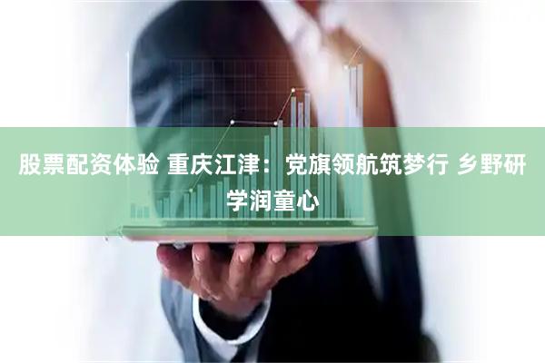 股票配资体验 重庆江津：党旗领航筑梦行 乡野研学润童心