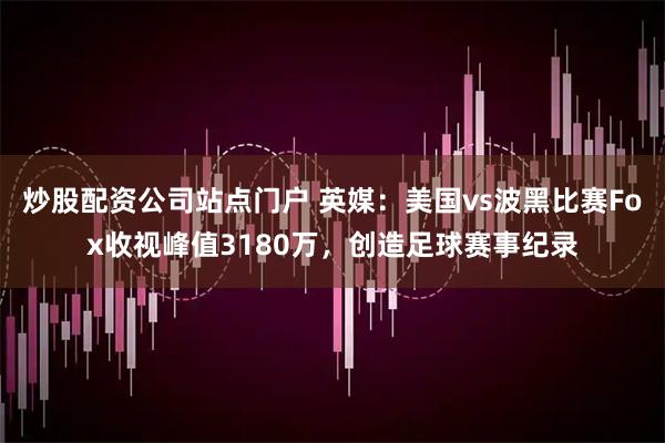 炒股配资公司站点门户 英媒：美国vs波黑比赛Fox收视峰值3180万，创造足球赛事纪录